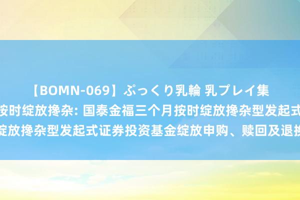 【BOMN-069】ぷっくり乳輪 乳プレイ集 4時間 国泰金福三个月按时绽放搀杂: 国泰金福三个月按时绽放搀杂型发起式证券投资基金绽放申购、赎回及退换业务的公告