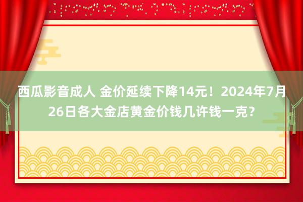 西瓜影音成人 金价延续下降14元！2024年7月26日各大金店黄金价钱几许钱一克？