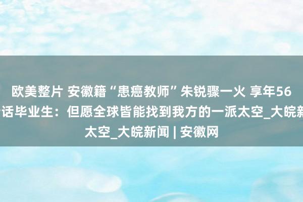 欧美整片 安徽籍“患癌教师”朱锐骤一火 享年56岁 生前曾传话毕业生：但愿全球皆能找到我方的一派太空_大皖新闻 | 安徽网