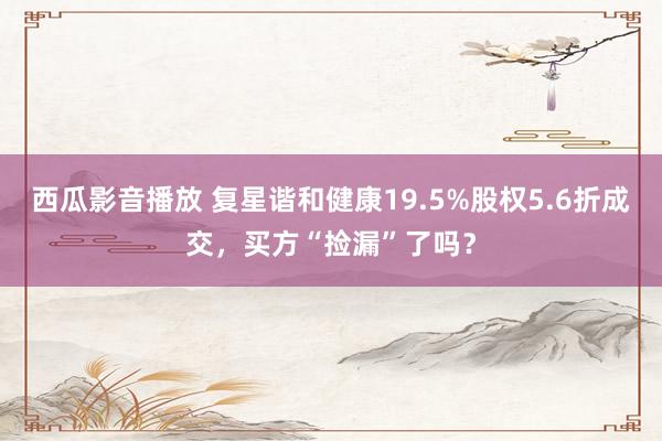 西瓜影音播放 复星谐和健康19.5%股权5.6折成交，买方“捡漏”了吗？