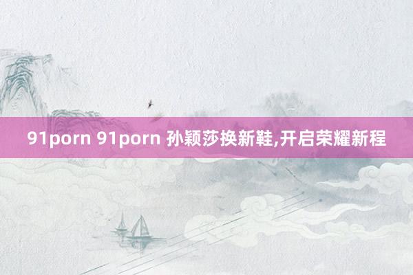 91porn 91porn 孙颖莎换新鞋，开启荣耀新程