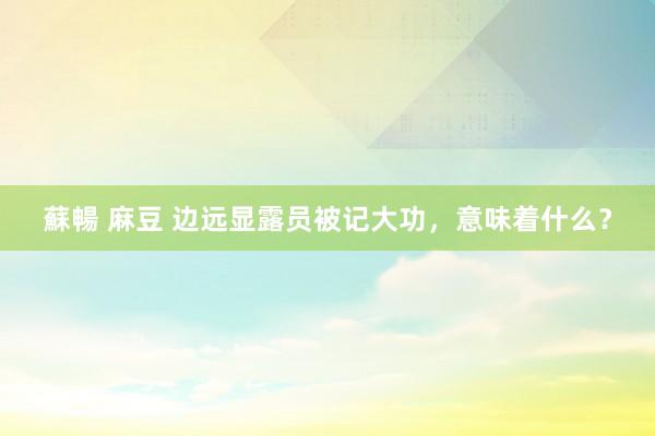 蘇暢 麻豆 边远显露员被记大功，意味着什么？
