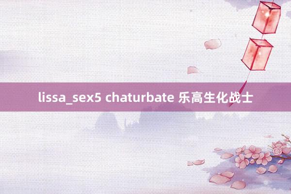 lissa_sex5 chaturbate 乐高生化战士