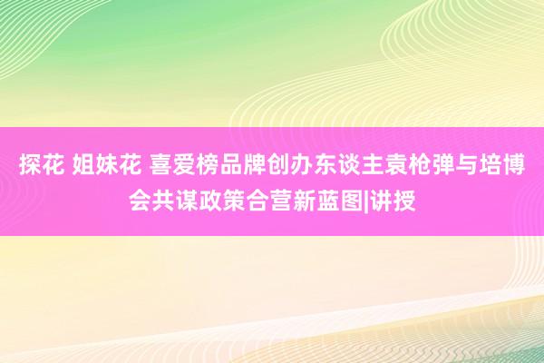 探花 姐妹花 喜爱榜品牌创办东谈主袁枪弹与培博会共谋政策合营新蓝图|讲授