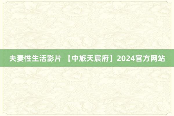 夫妻性生活影片 【中旅天宸府】2024官方网站