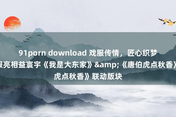 91porn download 戏服传情，匠心织梦！非遗戏服亮相益寰宇《我是大东家》&《唐伯虎点秋香》联动版块