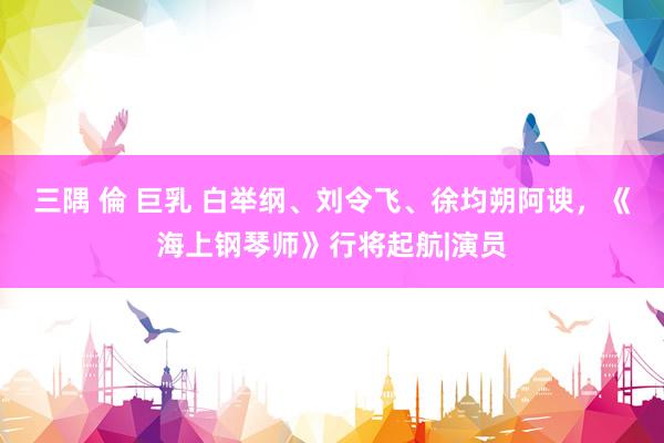 三隅 倫 巨乳 白举纲、刘令飞、徐均朔阿谀，《海上钢琴师》行将起航|演员