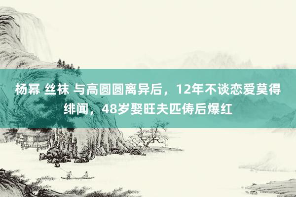 杨幂 丝袜 与高圆圆离异后，12年不谈恋爱莫得绯闻，48岁娶旺夫匹俦后爆红