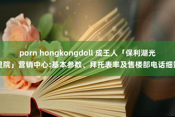 porn hongkongdoll 成王人「保利湖光里院」营销中心:基本参数、拜托表率及售楼部电话细则