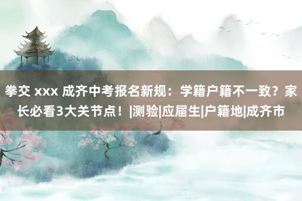 拳交 xxx 成齐中考报名新规：学籍户籍不一致？家长必看3大关节点！|测验|应届生|户籍地|成齐市