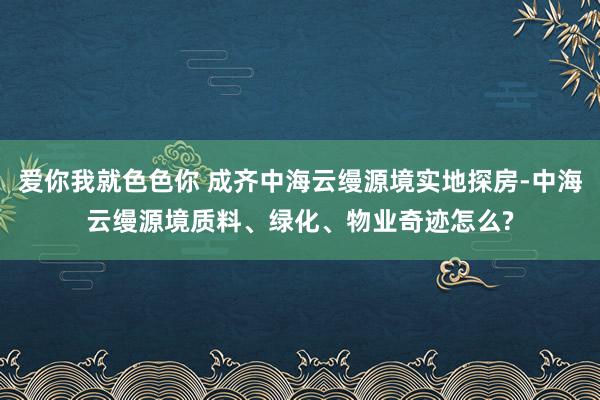 爱你我就色色你 成齐中海云缦源境实地探房-中海云缦源境质料、绿化、物业奇迹怎么?