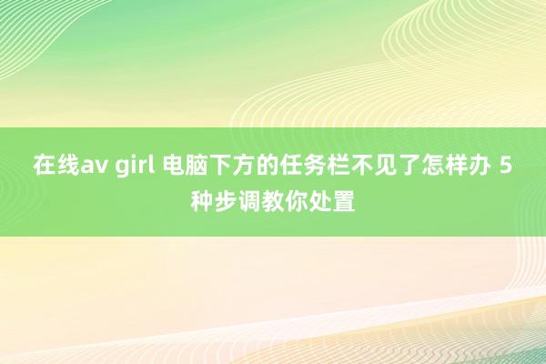 在线av girl 电脑下方的任务栏不见了怎样办 5种步调教你处置
