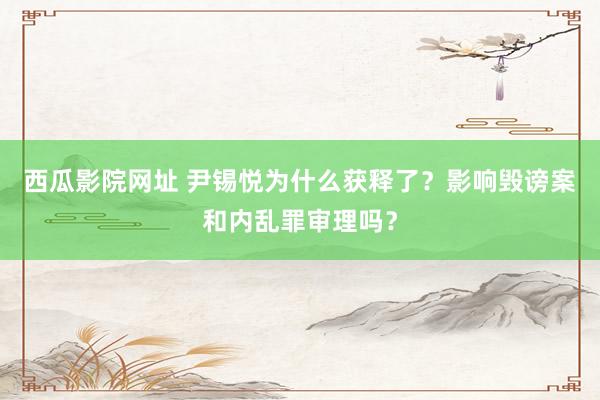 西瓜影院网址 尹锡悦为什么获释了？影响毁谤案和内乱罪审理吗？