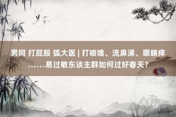 男同 打屁股 狐大医 | 打喷嚏、流鼻涕、眼睛痒……易过敏东谈主群如何过好春天？