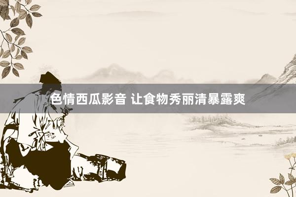 色情西瓜影音 让食物秀丽清暴露爽