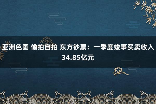 亚洲色图 偷拍自拍 东方钞票：一季度竣事买卖收入34.85亿元