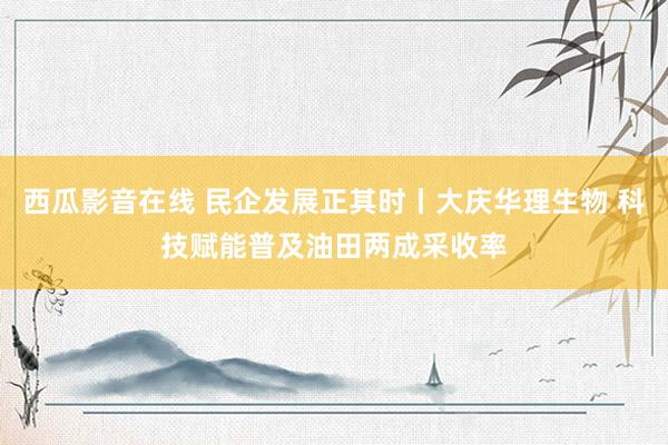 西瓜影音在线 民企发展正其时丨大庆华理生物 科技赋能普及油田两成采收率