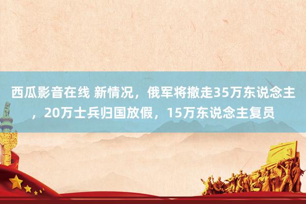 西瓜影音在线 新情况，俄军将撤走35万东说念主，20万士兵归国放假，15万东说念主复员