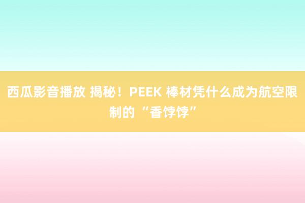 西瓜影音播放 揭秘！PEEK 棒材凭什么成为航空限制的 “香饽饽”