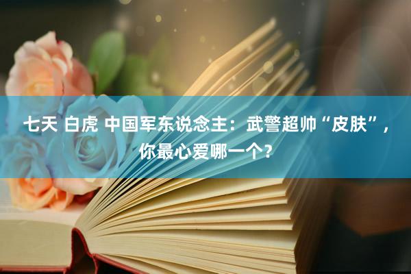 七天 白虎 中国军东说念主：武警超帅“皮肤”，你最心爱哪一个？