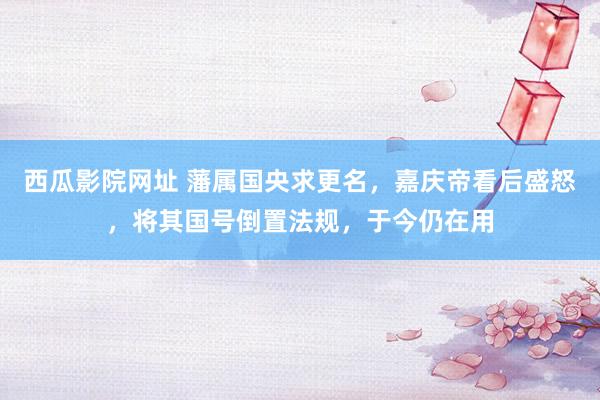 西瓜影院网址 藩属国央求更名，嘉庆帝看后盛怒，将其国号倒置法规，于今仍在用