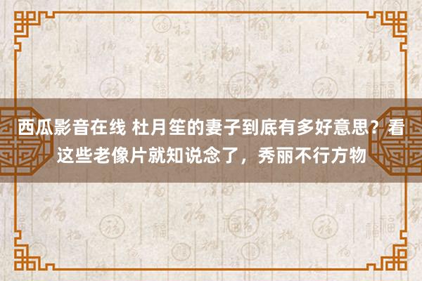 西瓜影音在线 杜月笙的妻子到底有多好意思？看这些老像片就知说念了，秀丽不行方物