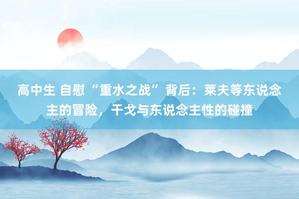 高中生 自慰 “重水之战” 背后：莱夫等东说念主的冒险，干戈与东说念主性的碰撞
