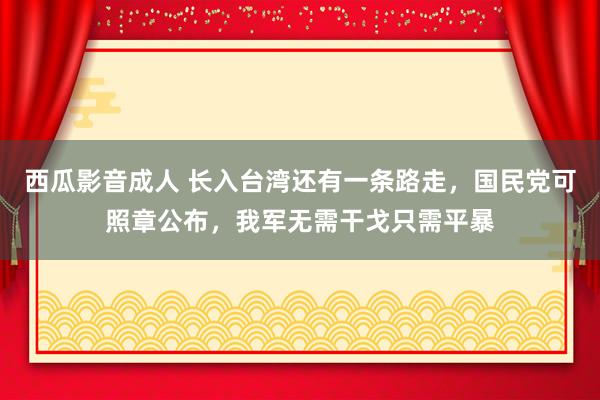 西瓜影音成人 长入台湾还有一条路走，国民党可照章公布，我军无需干戈只需平暴