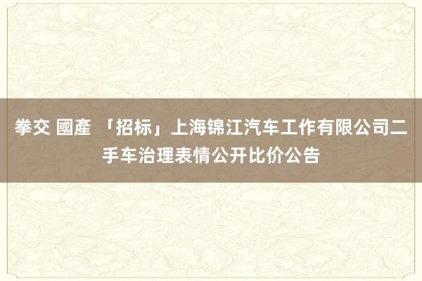 拳交 國產 「招标」上海锦江汽车工作有限公司二手车治理表情公开比价公告