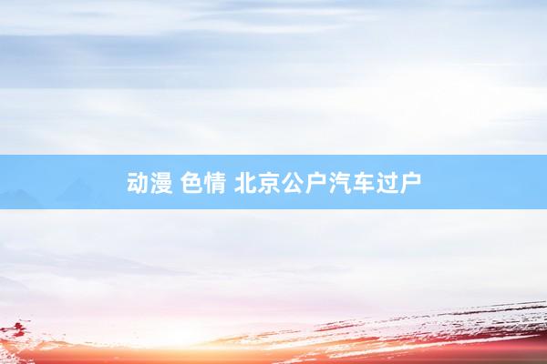 动漫 色情 北京公户汽车过户