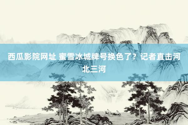 西瓜影院网址 蜜雪冰城牌号换色了？记者直击河北三河