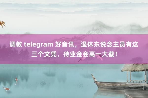 调教 telegram 好音讯，退休东说念主员有这三个文凭，待业金会高一大截！