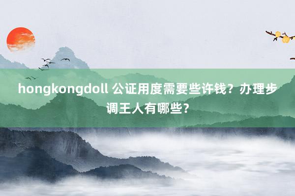 hongkongdoll 公证用度需要些许钱？办理步调王人有哪些？