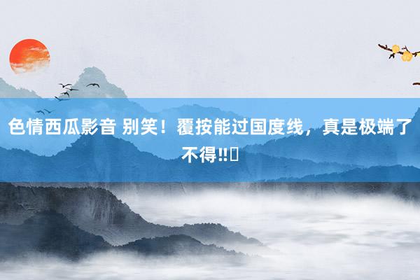 色情西瓜影音 别笑！覆按能过国度线，真是极端了不得‼️