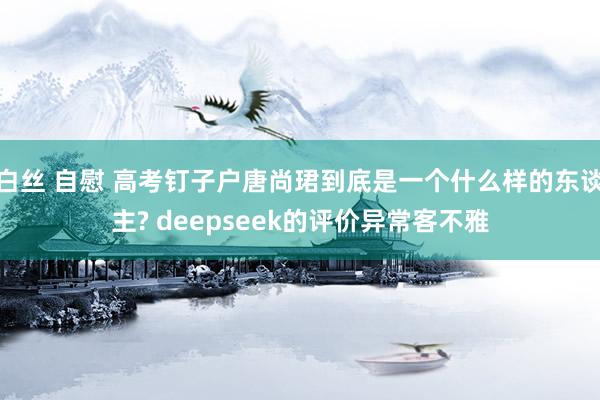 白丝 自慰 高考钉子户唐尚珺到底是一个什么样的东谈主? deepseek的评价异常客不雅