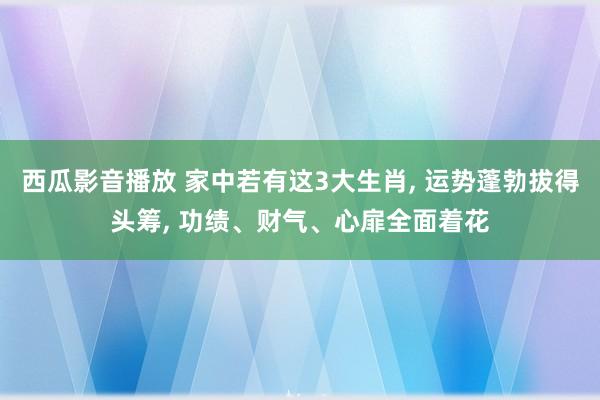 西瓜影音播放 家中若有这3大生肖， 运势蓬勃拔得头筹， 功绩、财气、心扉全面着花