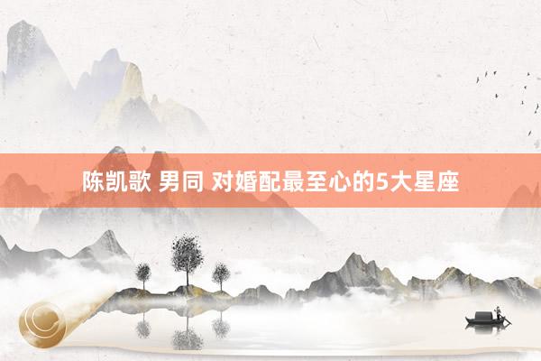 陈凯歌 男同 对婚配最至心的5大星座