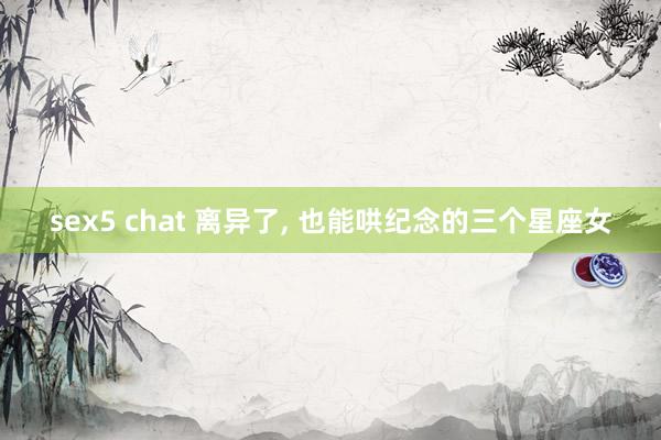 sex5 chat 离异了， 也能哄纪念的三个星座女