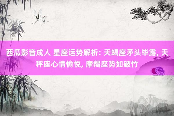 西瓜影音成人 星座运势解析: 天蝎座矛头毕露， 天秤座心情愉悦， 摩羯座势如破竹