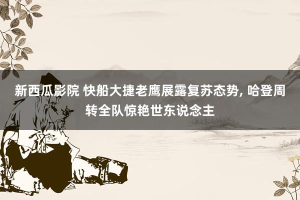 新西瓜影院 快船大捷老鹰展露复苏态势， 哈登周转全队惊艳世东说念主