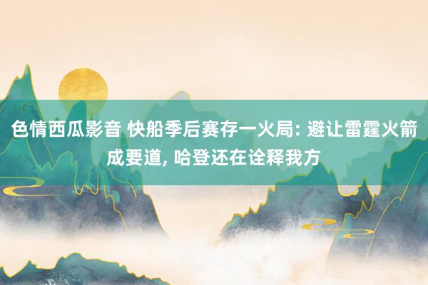 色情西瓜影音 快船季后赛存一火局: 避让雷霆火箭成要道， 哈登还在诠释我方