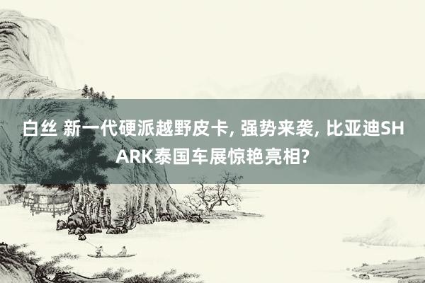 白丝 新一代硬派越野皮卡， 强势来袭， 比亚迪SHARK泰国车展惊艳亮相?