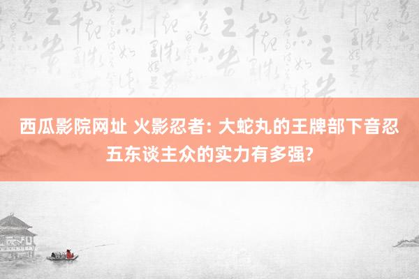 西瓜影院网址 火影忍者: 大蛇丸的王牌部下音忍五东谈主众的实力有多强?