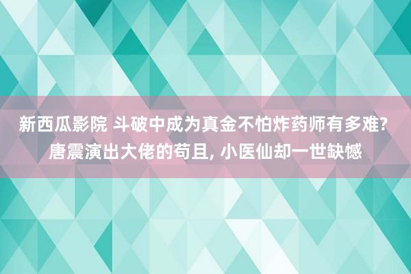 新西瓜影院 斗破中成为真金不怕炸药师有多难? 唐震演出大佬的苟且， 小医仙却一世缺憾