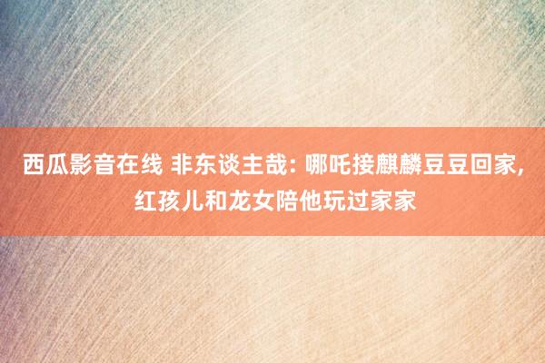 西瓜影音在线 非东谈主哉: 哪吒接麒麟豆豆回家， 红孩儿和龙女陪他玩过家家