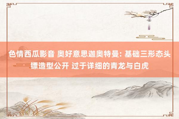 色情西瓜影音 奥好意思迦奥特曼: 基础三形态头镖造型公开 过于详细的青龙与白虎