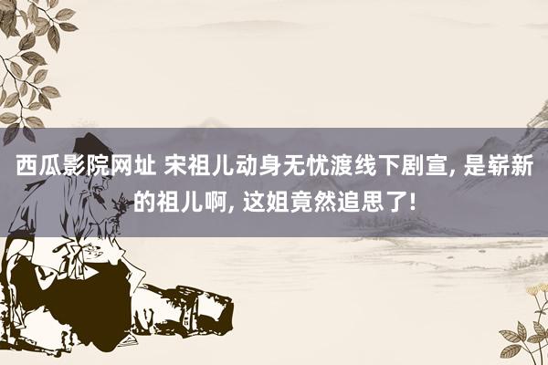 西瓜影院网址 宋祖儿动身无忧渡线下剧宣， 是崭新的祖儿啊， 这姐竟然追思了!
