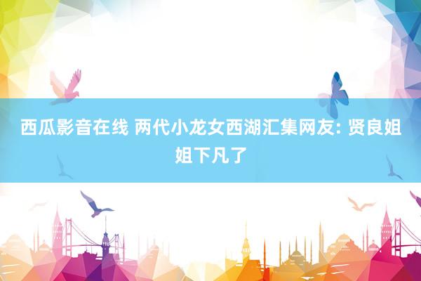 西瓜影音在线 两代小龙女西湖汇集网友: 贤良姐姐下凡了