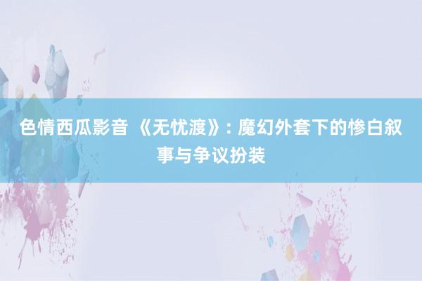 色情西瓜影音 《无忧渡》: 魔幻外套下的惨白叙事与争议扮装