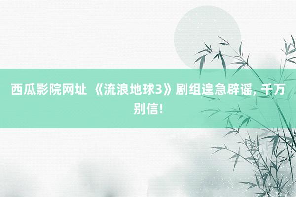 西瓜影院网址 《流浪地球3》剧组遑急辟谣， 千万别信!